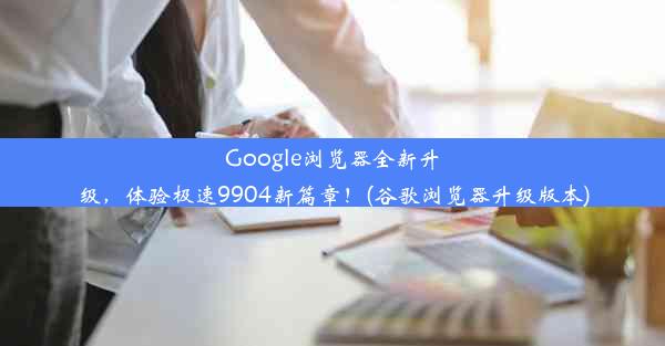 Google浏览器全新升级，体验极速9904新篇章！(谷歌浏览器升级版本)