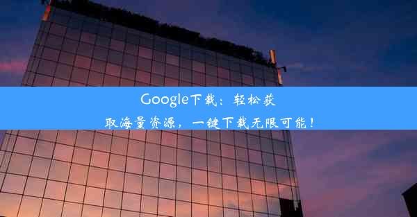 Google下载：轻松获取海量资源，一键下载无限可能！