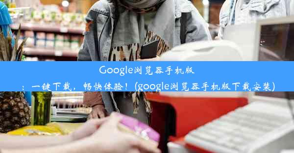 Google浏览器手机版：一键下载，畅快体验！(google浏览器手机版下载安装)