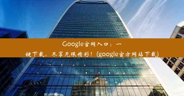 Google官网入口：一键下载，尽享无限精彩！(google官方网站下载)