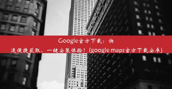 Google官方下载：快速便捷获取，一键安装体验！(google maps官方下载安卓)