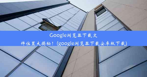 Google浏览器下载文件位置大揭秘！(google浏览器下载安卓版下载)