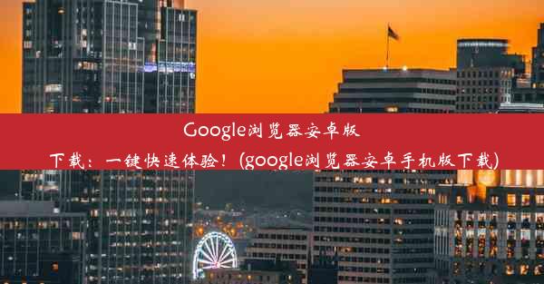 Google浏览器安卓版下载：一键快速体验！(google浏览器安卓手机版下载)