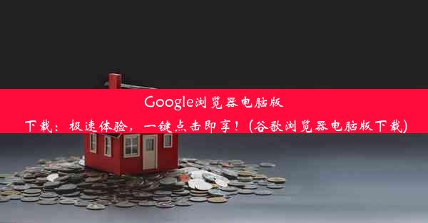 Google浏览器电脑版下载：极速体验，一键点击即享！(谷歌浏览器电脑版下载)