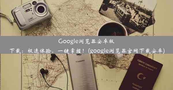 Google浏览器安卓版下载：极速体验，一键掌握！(google浏览器官网下载安卓)