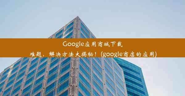 Google应用商城下载难题，解决方法大揭秘！(google商店的应用)