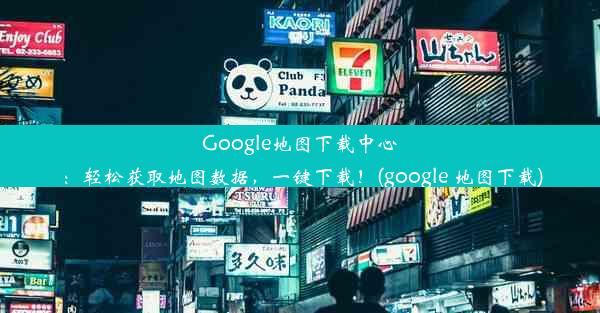 Google地图下载中心：轻松获取地图数据，一键下载！(google 地图下载)