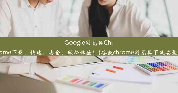 Google浏览器Chrome下载：快速、安全、轻松体验！(谷歌chrome浏览器下载安装)