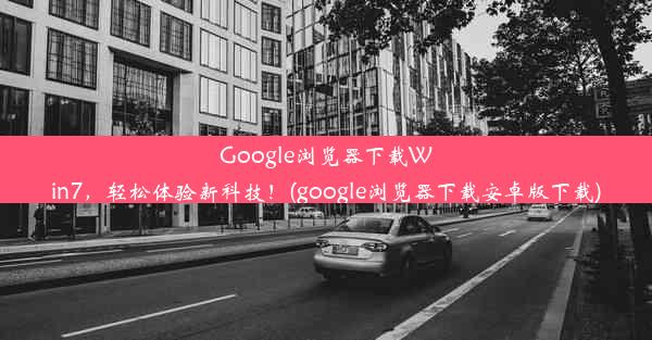 Google浏览器下载Win7，轻松体验新科技！(google浏览器下载安卓版下载)