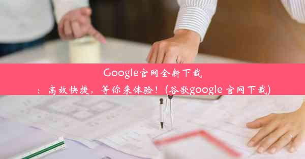 Google官网全新下载：高效快捷，等你来体验！(谷歌google 官网下载)