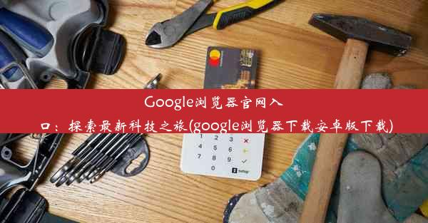 Google浏览器官网入口：探索最新科技之旅(google浏览器下载安卓版下载)