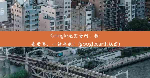 Google地图官网：探索世界，一键导航！(googleearth地图)