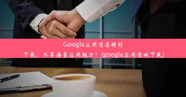 Google应用商店精彩下载，尽享海量应用魅力！(google应用商城下载)