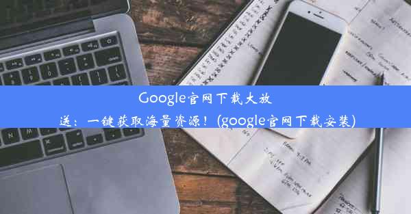 Google官网下载大放送：一键获取海量资源！(google官网下载安装)