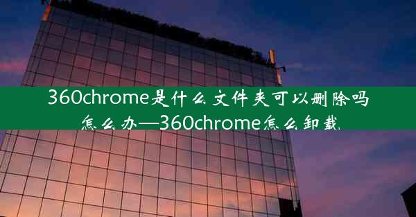 360chrome是什么文件夹可以删除吗怎么办—360chrome怎么卸载