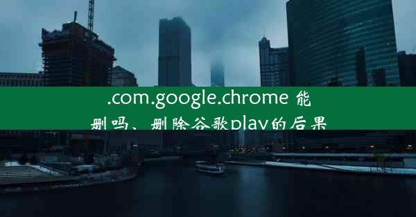 .com.google.chrome 能删吗、删除谷歌play的后果