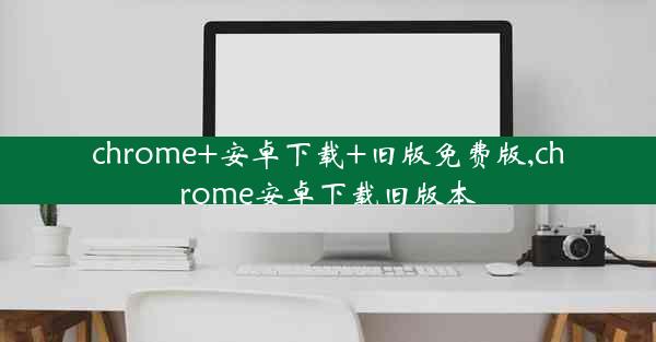 chrome+安卓下载+旧版免费版,chrome安卓下载旧版本