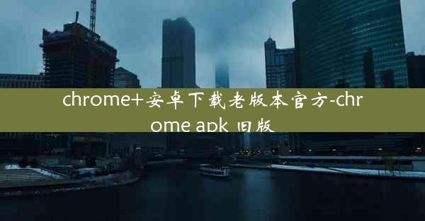 chrome+安卓下载老版本官方-chrome apk 旧版