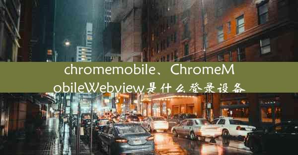 chromemobile、ChromeMobileWebview是什么登录设备