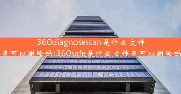 360diagnosescan是什么文件夹可以删除吗;360safe是什么文件夹可以删除吗