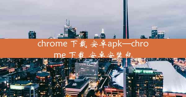 chrome 下载 安卓apk—chrome 下载 安卓安装包