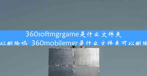 360softmgrgame是什么文件夹可以删除吗_360mobilemgr是什么文件夹可以删除吗