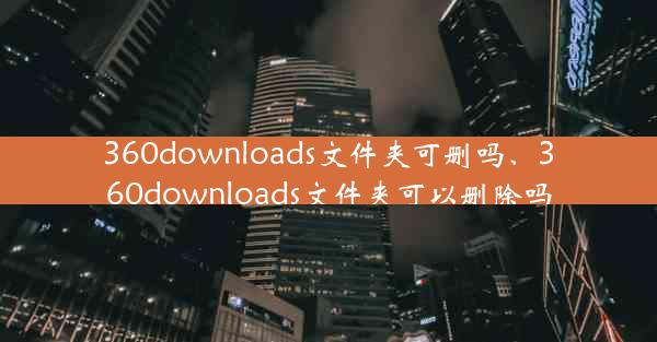 360downloads文件夹可删吗、360downloads文件夹可以删除吗