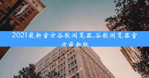 2021最新官方谷歌浏览器,谷歌浏览器官方最新版