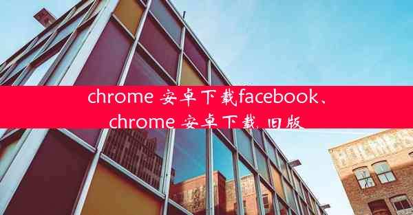 chrome 安卓下载facebook、chrome 安卓下载 旧版