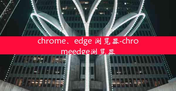 chrome、edge 浏览器-chromeedge浏览器