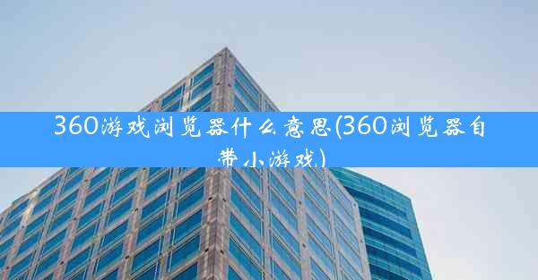 360游戏浏览器什么意思(360浏览器自带小游戏)