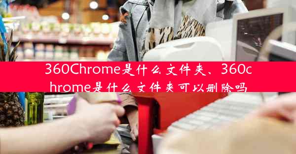 360Chrome是什么文件夹、360chrome是什么文件夹可以删除吗