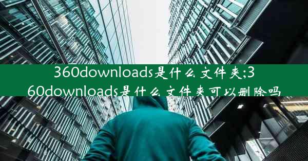 360downloads是什么文件夹;360downloads是什么文件夹可以删除吗