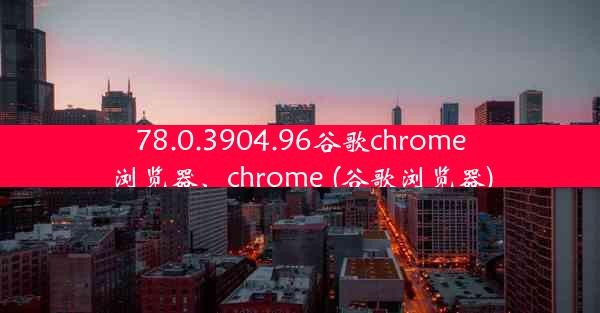 78.0.3904.96谷歌chrome浏览器、chrome (谷歌浏览器)