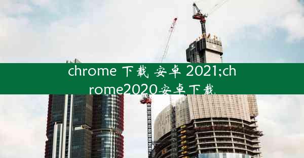 chrome 下载 安卓 2021;chrome2020安卓下载