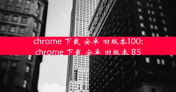 chrome 下载 安卓 旧版本100;chrome 下载 安卓 旧版本 85