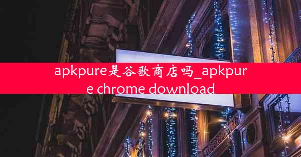 apkpure是谷歌商店吗_apkpure chrome download