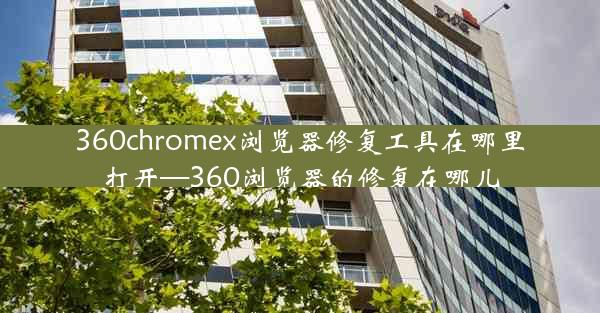 360chromex浏览器修复工具在哪里打开—360浏览器的修复在哪儿