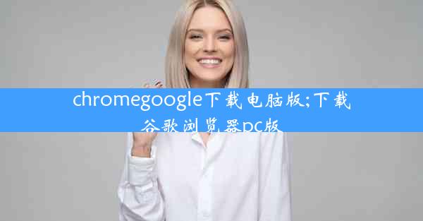 chromegoogle下载电脑版;下载谷歌浏览器pc版