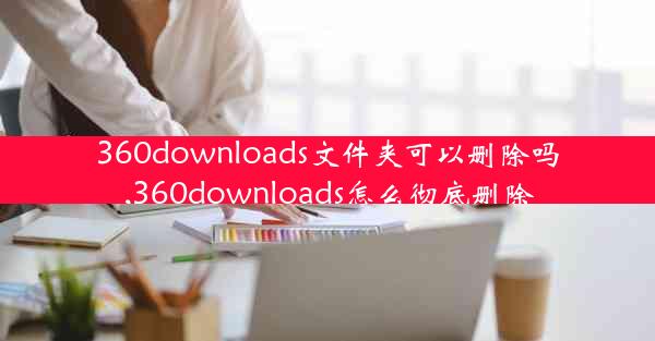 360downloads文件夹可以删除吗,360downloads怎么彻底删除