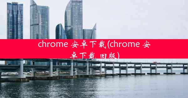 chrome 安卓下载(chrome 安卓下载 旧版)