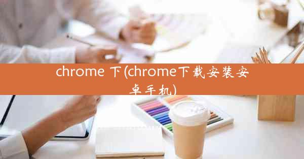 chrome 下(chrome下载安装安卓手机)