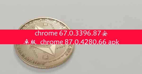 chrome 67.0.3396.87安卓版_chrome 87.0.4280.66 apk