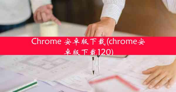 Chrome 安卓版下载(chrome安卓版下载120)