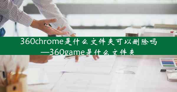 360chrome是什么文件夹可以删除吗—360game是什么文件夹