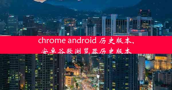 chrome android 历史版本,安卓谷歌浏览器历史版本