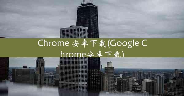 Chrome 安卓下载(Google Chrome安卓下载)