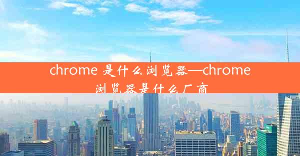 chrome 是什么浏览器—chrome浏览器是什么厂商