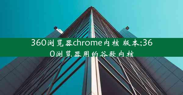 360浏览器chrome内核 版本;360浏览器用的谷歌内核