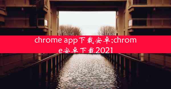 chrome app下载安卓;chrome安卓下载2021